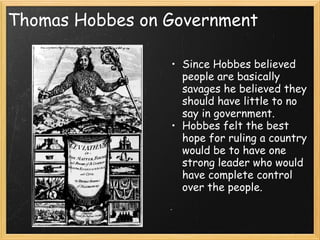 Thomas Hobbes on Government

                 • Since Hobbes believed
                   people are basically
                   savages he believed they
                   should have little to no
                   say in government.
                 • Hobbes felt the best
                   hope for ruling a country
                   would be to have one
                   strong leader who would
                   have complete control
                   over the people.
 