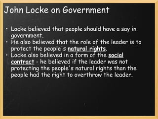 John Locke on Government

• Locke believed that people should have a say in
  government.
• He also believed that the role of the leader is to
  protect the people's natural rights.
• Locke also believed in a form of the social
  contract - he believed if the leader was not
  protecting the people's natural rights than the
  people had the right to overthrow the leader.
 