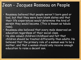 Jean - Jacques Rosseau on People

• Rousseau believed that people weren't born good or
  bad, but that they were born blank slates and that
  their life experiences would determine the kind of
  person they would become. (This is known as tabula
  rasa).
• Rousseau also believed that every male deserved an
  education regardless of their social class.  
• He also valued children/childhood and felt that
  children should be treated differently than adults. He
  believed that the primary role of a woman was to be a
  mother, and that a woman should only receive enough
  education to raise a decent son.
 