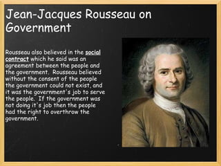 Jean-Jacques Rousseau on
Government
                                        
Rousseau also believed in the social
contract which he said was an
agreement between the people and
the government.  Rousseau believed
without the consent of the people
the government could not exist, and
it was the government's job to serve
the people.  If the government was
not doing it's job then the people
had the right to overthrow the
government.
 