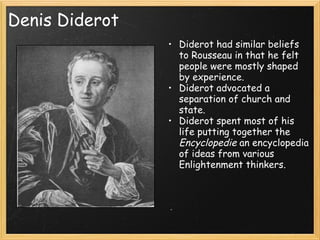 Denis Diderot
                • Diderot had similar beliefs
                  to Rousseau in that he felt
                  people were mostly shaped
                  by experience.
                • Diderot advocated a
                  separation of church and
                  state.
                • Diderot spent most of his
                  life putting together the
                  Encyclopedie an encyclopedia
                  of ideas from various
                  Enlightenment thinkers.
 