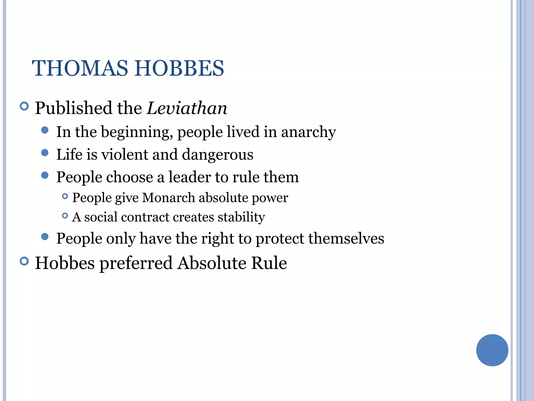 THOMAS HOBBES
   Published the Leviathan
     In the  beginning, people lived in anarchy
     Life is violent and dangerous
     People choose a leader to rule them
        People give Monarch absolute power
        A social contract creates stability

     People   only have the right to protect themselves
   Hobbes preferred Absolute Rule
 