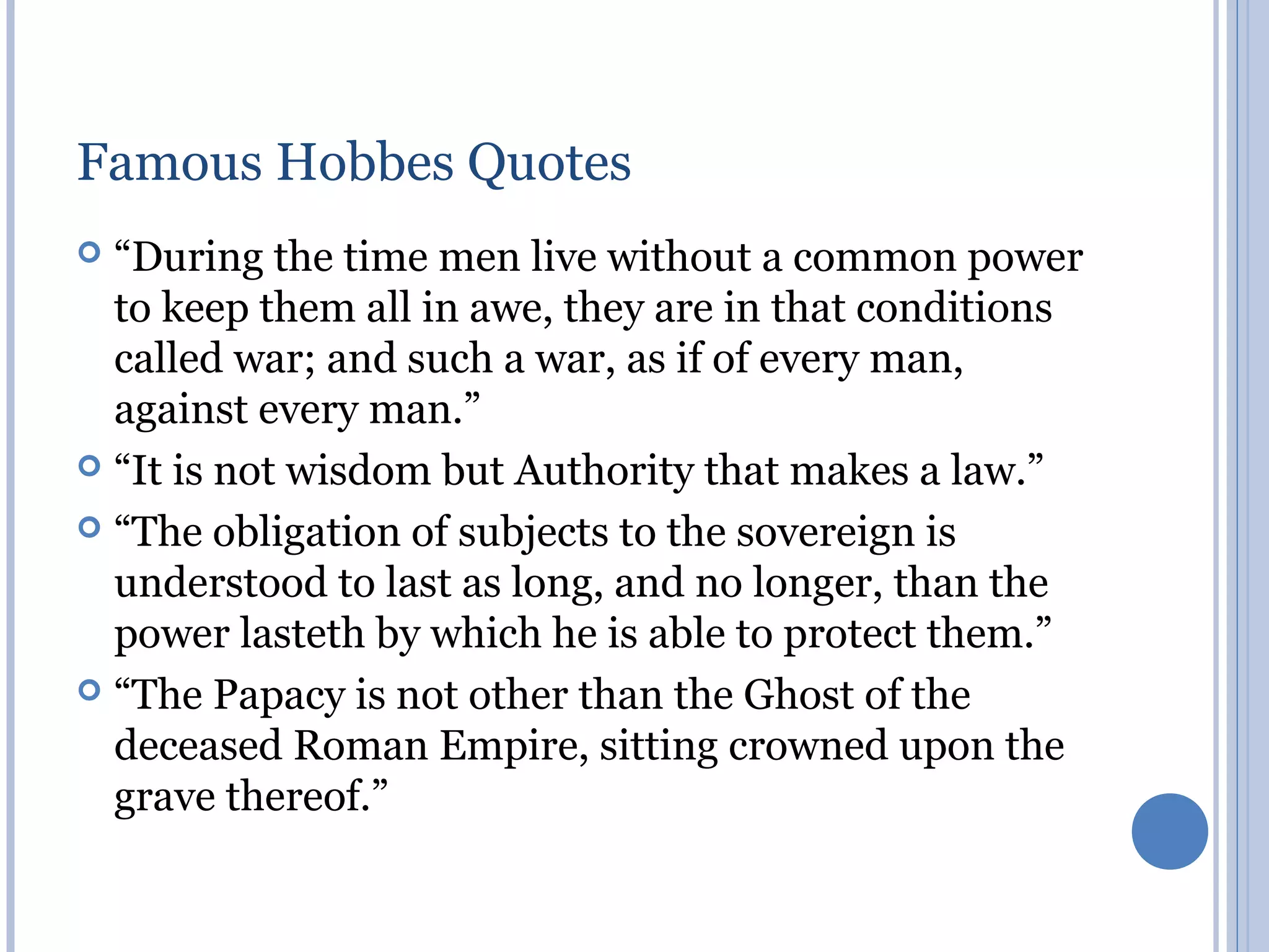 Famous Hobbes Quotes
 “During the time men live without a common power
  to keep them all in awe, they are in that conditions
  called war; and such a war, as if of every man,
  against every man.”
 “It is not wisdom but Authority that makes a law.”

 “The obligation of subjects to the sovereign is
  understood to last as long, and no longer, than the
  power lasteth by which he is able to protect them.”
 “The Papacy is not other than the Ghost of the
  deceased Roman Empire, sitting crowned upon the
  grave thereof.”
 