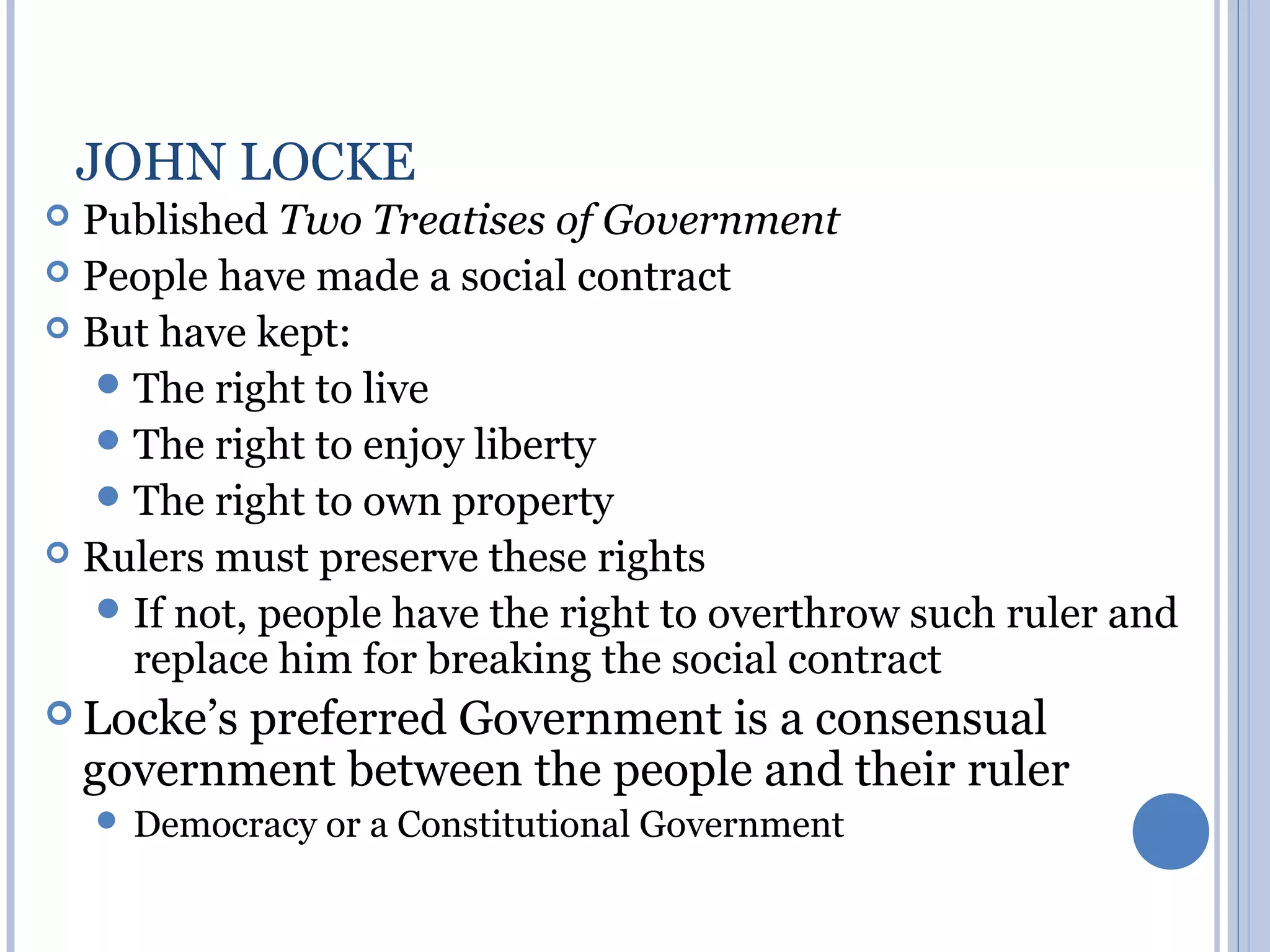 JOHN LOCKE
 Published Two Treatises of Government
 People have made a social contract
 But have kept:
    The right to live
    The right to enjoy liberty
    The right to own property
 Rulers must preserve these rights
    If not, people have the right to overthrow such ruler and
     replace him for breaking the social contract
 Locke’s  preferred Government is a consensual
    government between the people and their ruler
     Democracy or   a Constitutional Government
 