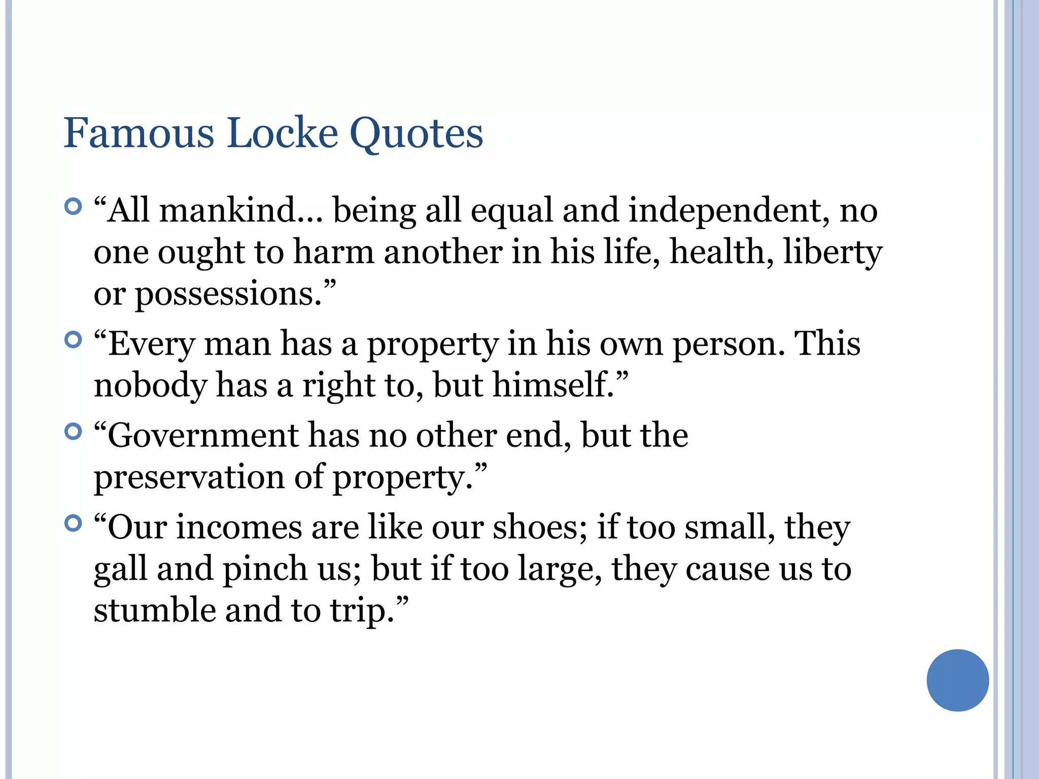 Famous Locke Quotes
 “All mankind... being all equal and independent, no
  one ought to harm another in his life, health, liberty
  or possessions.”
 “Every man has a property in his own person. This
  nobody has a right to, but himself.”
 “Government has no other end, but the
  preservation of property.”
 “Our incomes are like our shoes; if too small, they
  gall and pinch us; but if too large, they cause us to
  stumble and to trip.”
 