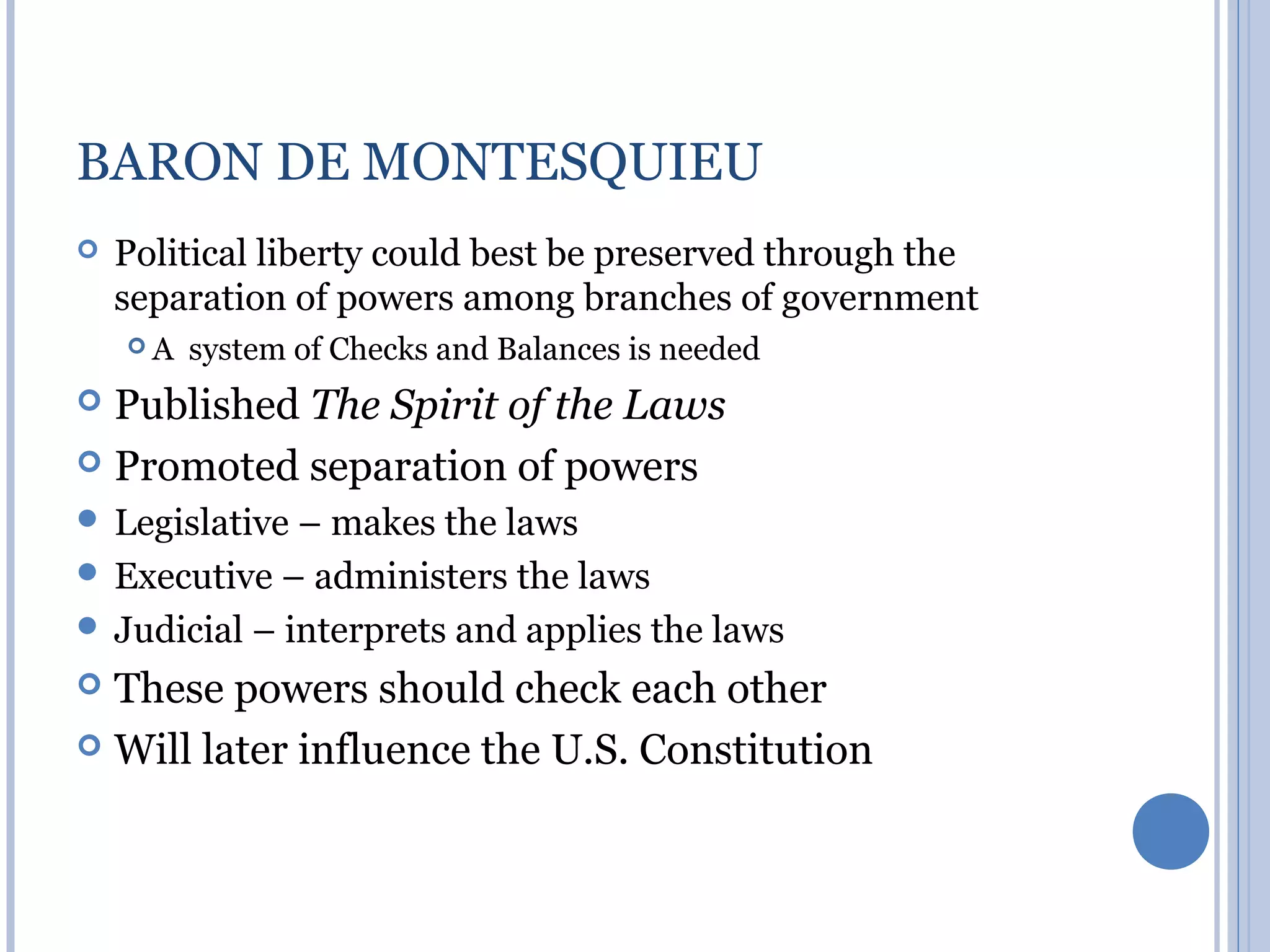 BARON DE MONTESQUIEU
   Political liberty could best be preserved through the
    separation of powers among branches of government
    A   system of Checks and Balances is needed
 Published The Spirit of the Laws
 Promoted separation of powers
 Legislative – makes the laws
 Executive – administers the laws
 Judicial – interprets and applies the laws
 These powers should check each other
 Will later influence the U.S. Constitution
 