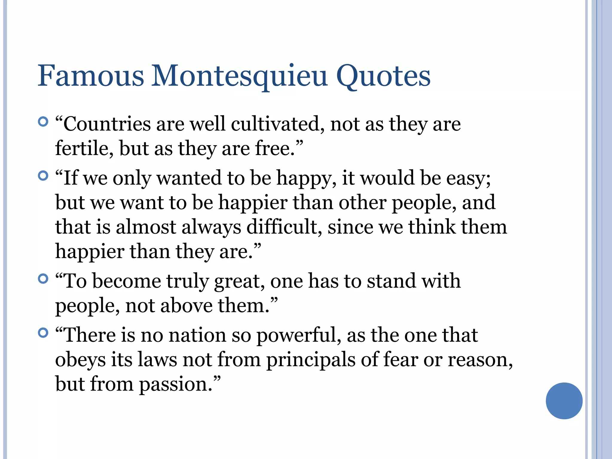 Famous Montesquieu Quotes
 “Countries are well cultivated, not as they are
  fertile, but as they are free.”
 “If we only wanted to be happy, it would be easy;
  but we want to be happier than other people, and
  that is almost always difficult, since we think them
  happier than they are.”
 “To become truly great, one has to stand with
  people, not above them.”
 “There is no nation so powerful, as the one that
  obeys its laws not from principals of fear or reason,
  but from passion.”
 