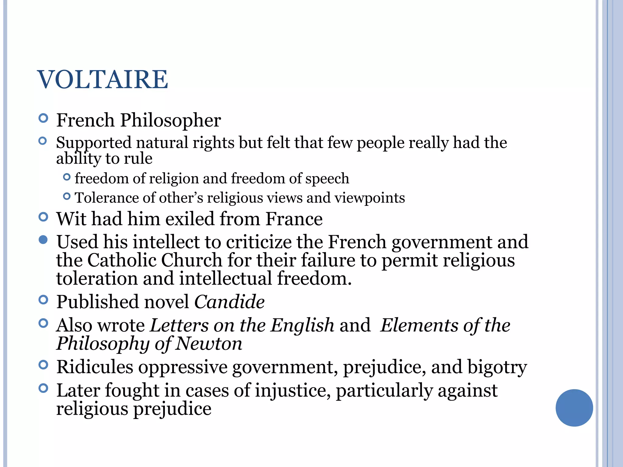 VOLTAIRE
   French Philosopher
   Supported natural rights but felt that few people really had the
    ability to rule
     freedom of religion and freedom of speech
     Tolerance of other’s religious views and viewpoints

 Wit had him exiled from France
 Used his intellect to criticize the French government and
  the Catholic Church for their failure to permit religious
  toleration and intellectual freedom.
 Published novel Candide
 Also wrote Letters on the English and Elements of the
  Philosophy of Newton
 Ridicules oppressive government, prejudice, and bigotry
 Later fought in cases of injustice, particularly against
  religious prejudice
 
