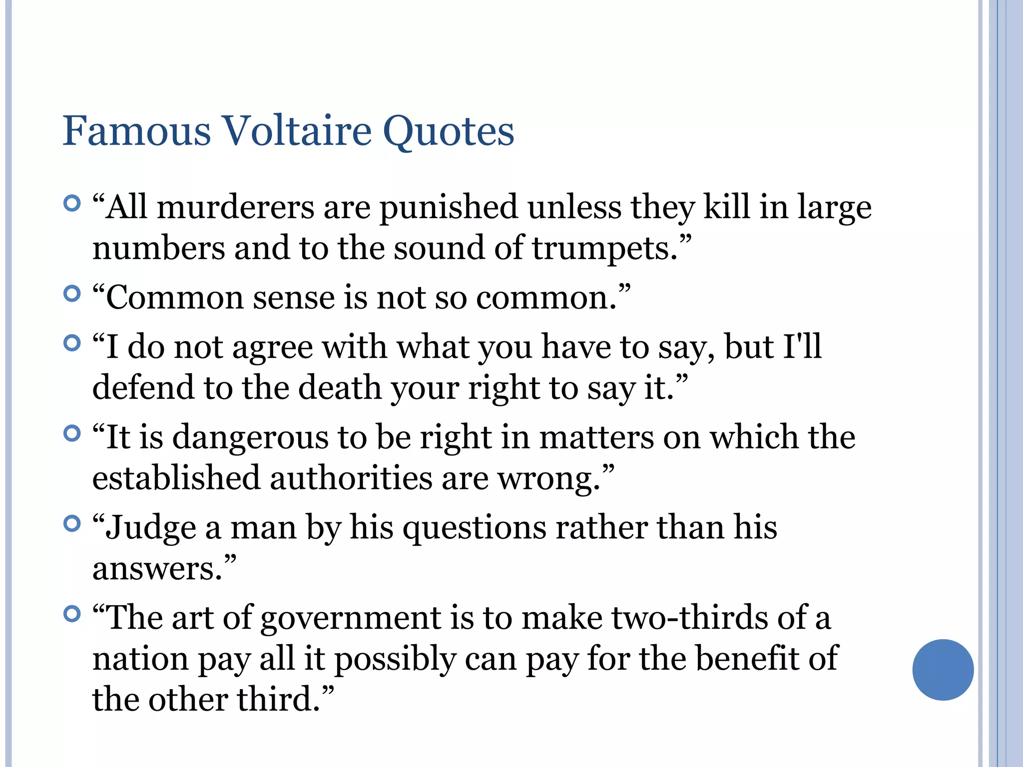 Famous Voltaire Quotes
 “All murderers are punished unless they kill in large
  numbers and to the sound of trumpets.”
 “Common sense is not so common.”

 “I do not agree with what you have to say, but I'll
  defend to the death your right to say it.”
 “It is dangerous to be right in matters on which the
  established authorities are wrong.”
 “Judge a man by his questions rather than his
  answers.”
 “The art of government is to make two-thirds of a
  nation pay all it possibly can pay for the benefit of
  the other third.”
 