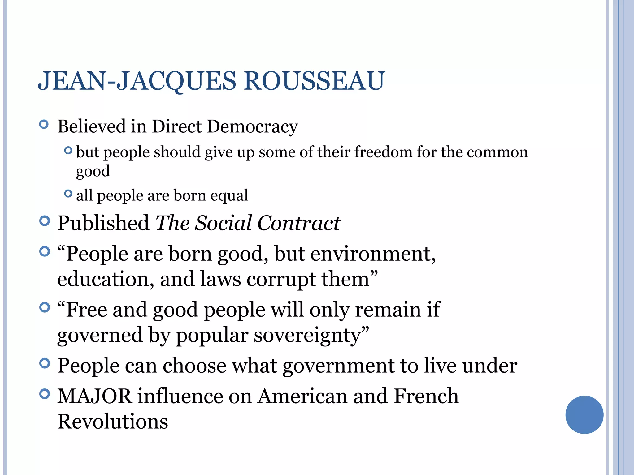 JEAN-JACQUES ROUSSEAU
   Believed in Direct Democracy
     butpeople should give up some of their freedom for the common
      good
     all   people are born equal
 Published The Social Contract
 “People are born good, but environment,
  education, and laws corrupt them”
 “Free and good people will only remain if
  governed by popular sovereignty”
 People can choose what government to live under

 MAJOR influence on American and French
  Revolutions
 