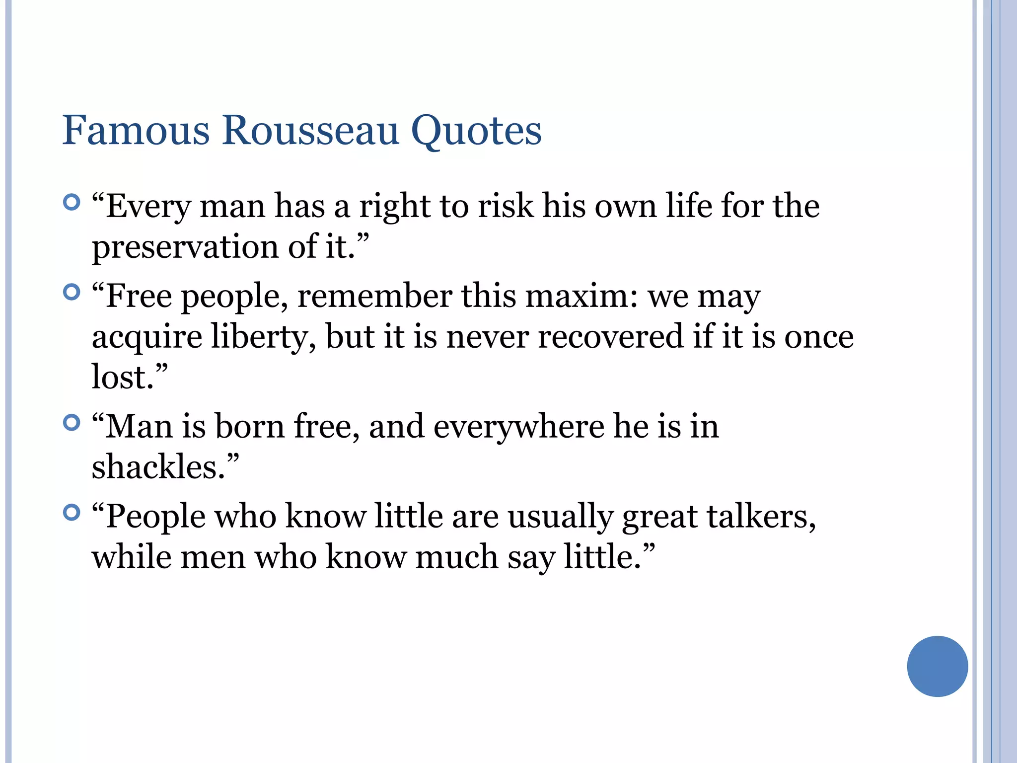 Famous Rousseau Quotes
 “Every man has a right to risk his own life for the
  preservation of it.”
 “Free people, remember this maxim: we may
  acquire liberty, but it is never recovered if it is once
  lost.”
 “Man is born free, and everywhere he is in
  shackles.”
 “People who know little are usually great talkers,
  while men who know much say little.”
 