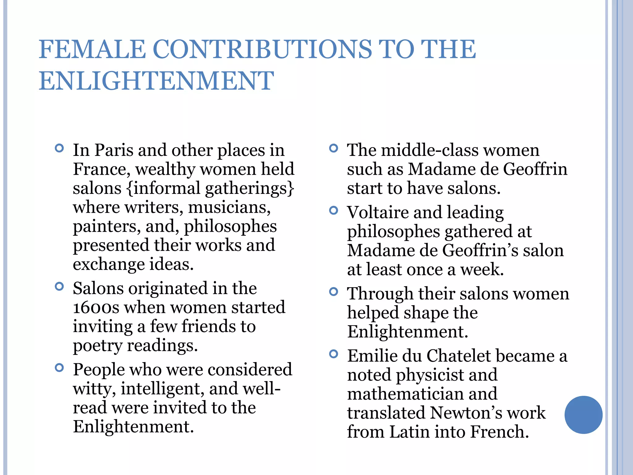 FEMALE CONTRIBUTIONS TO THE
ENLIGHTENMENT

   In Paris and other places in       The middle-class women
    France, wealthy women held          such as Madame de Geoffrin
    salons {informal gatherings}        start to have salons.
    where writers, musicians,          Voltaire and leading
    painters, and, philosophes          philosophes gathered at
    presented their works and           Madame de Geoffrin’s salon
    exchange ideas.                     at least once a week.
   Salons originated in the           Through their salons women
    1600s when women started            helped shape the
    inviting a few friends to           Enlightenment.
    poetry readings.                   Emilie du Chatelet became a
   People who were considered          noted physicist and
    witty, intelligent, and well-       mathematician and
    read were invited to the            translated Newton’s work
    Enlightenment.                      from Latin into French.
 