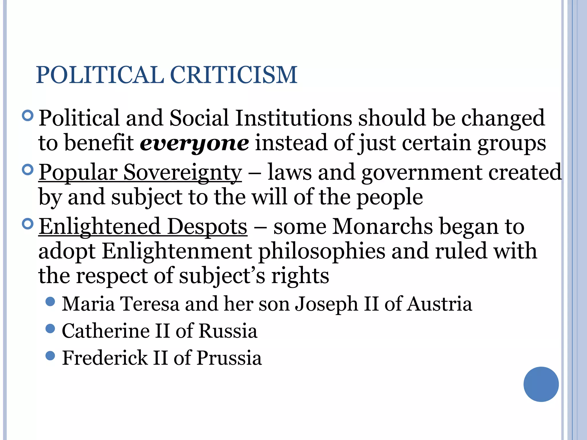 POLITICAL CRITICISM
 Politicaland Social Institutions should be changed
  to benefit everyone instead of just certain groups
 Popular Sovereignty – laws and government created
  by and subject to the will of the people
 Enlightened Despots – some Monarchs began to
  adopt Enlightenment philosophies and ruled with
  the respect of subject’s rights
   Maria Teresa and her son Joseph II of Austria
   Catherine II of Russia
   Frederick II of Prussia
 