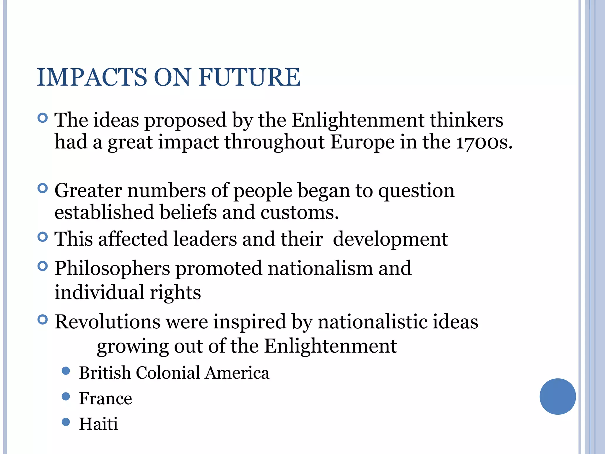 IMPACTS ON FUTURE
   The ideas proposed by the Enlightenment thinkers
    had a great impact throughout Europe in the 1700s.

 Greater numbers of people began to question
  established beliefs and customs.
 This affected leaders and their development

 Philosophers promoted nationalism and
  individual rights
 Revolutions were inspired by nationalistic ideas
       growing out of the Enlightenment
     British   Colonial America
     France
     Haiti
 