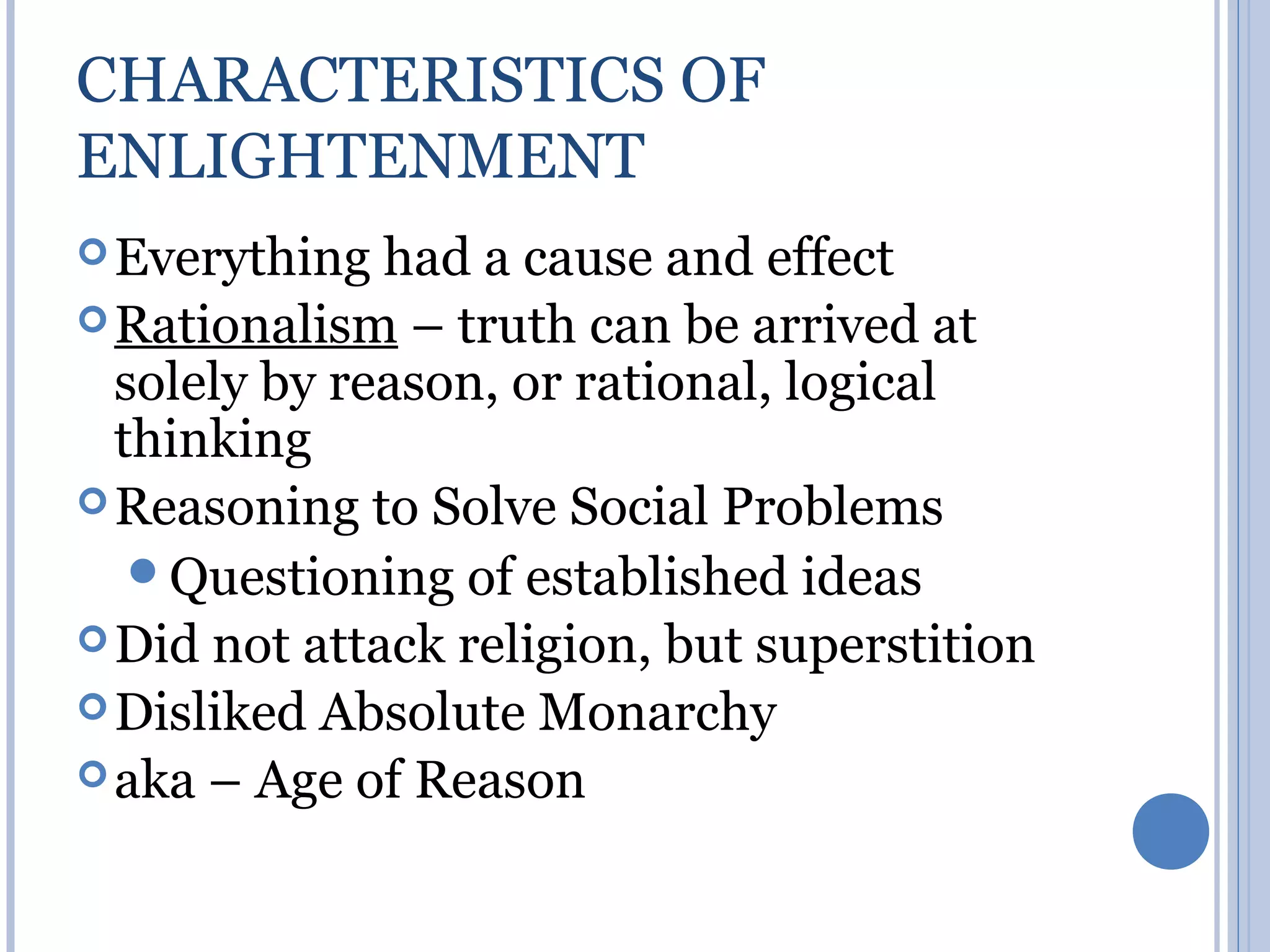CHARACTERISTICS OF
ENLIGHTENMENT
 Everything  had a cause and effect
 Rationalism – truth can be arrived at
  solely by reason, or rational, logical
  thinking
 Reasoning to Solve Social Problems
   Questioning of established ideas
 Did not attack religion, but superstition
 Disliked Absolute Monarchy
 aka – Age of Reason
 