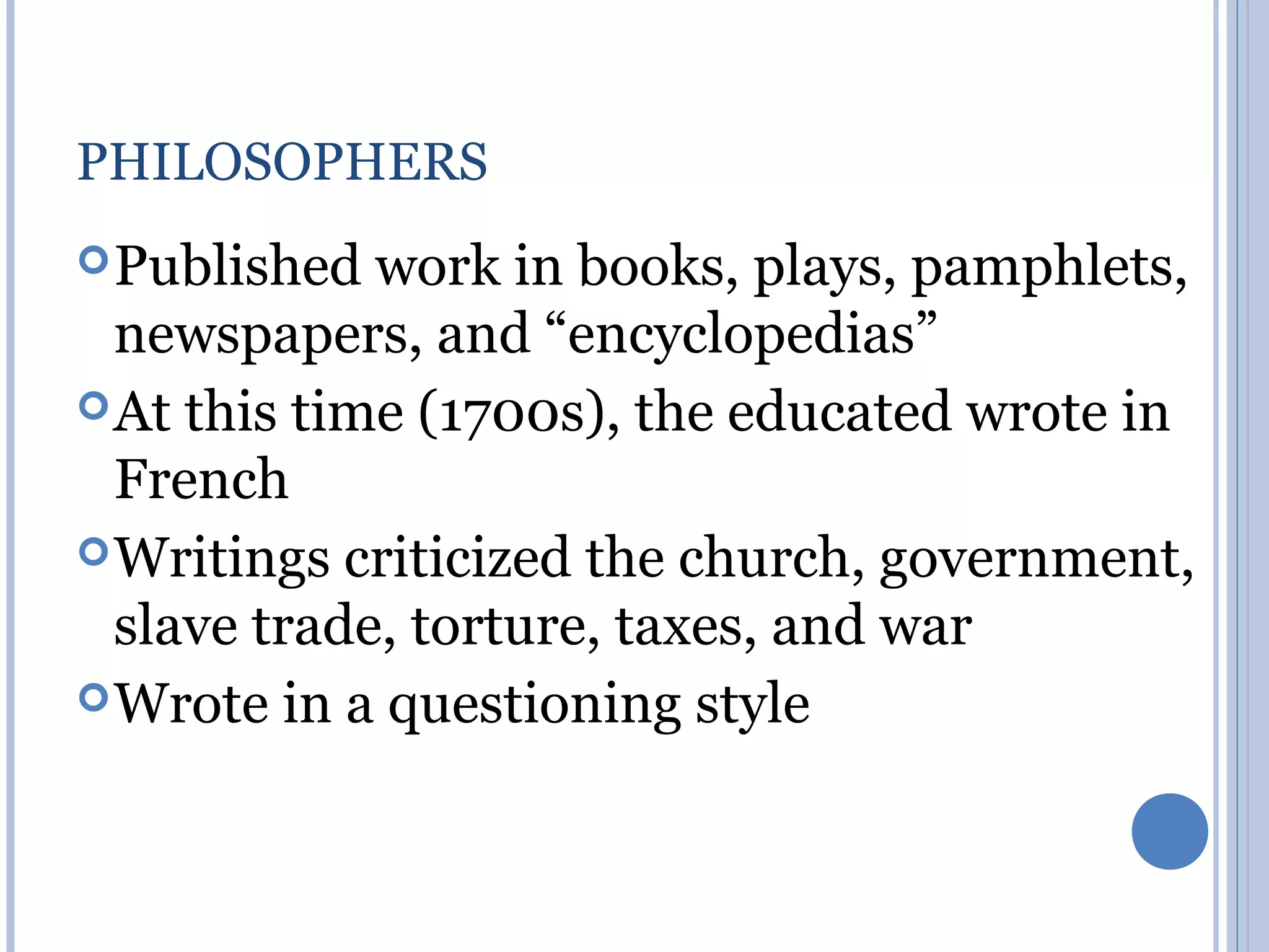 PHILOSOPHERS
 Published  work in books, plays, pamphlets,
  newspapers, and “encyclopedias”
 At this time (1700s), the educated wrote in
  French
 Writings criticized the church, government,
  slave trade, torture, taxes, and war
 Wrote in a questioning style
 