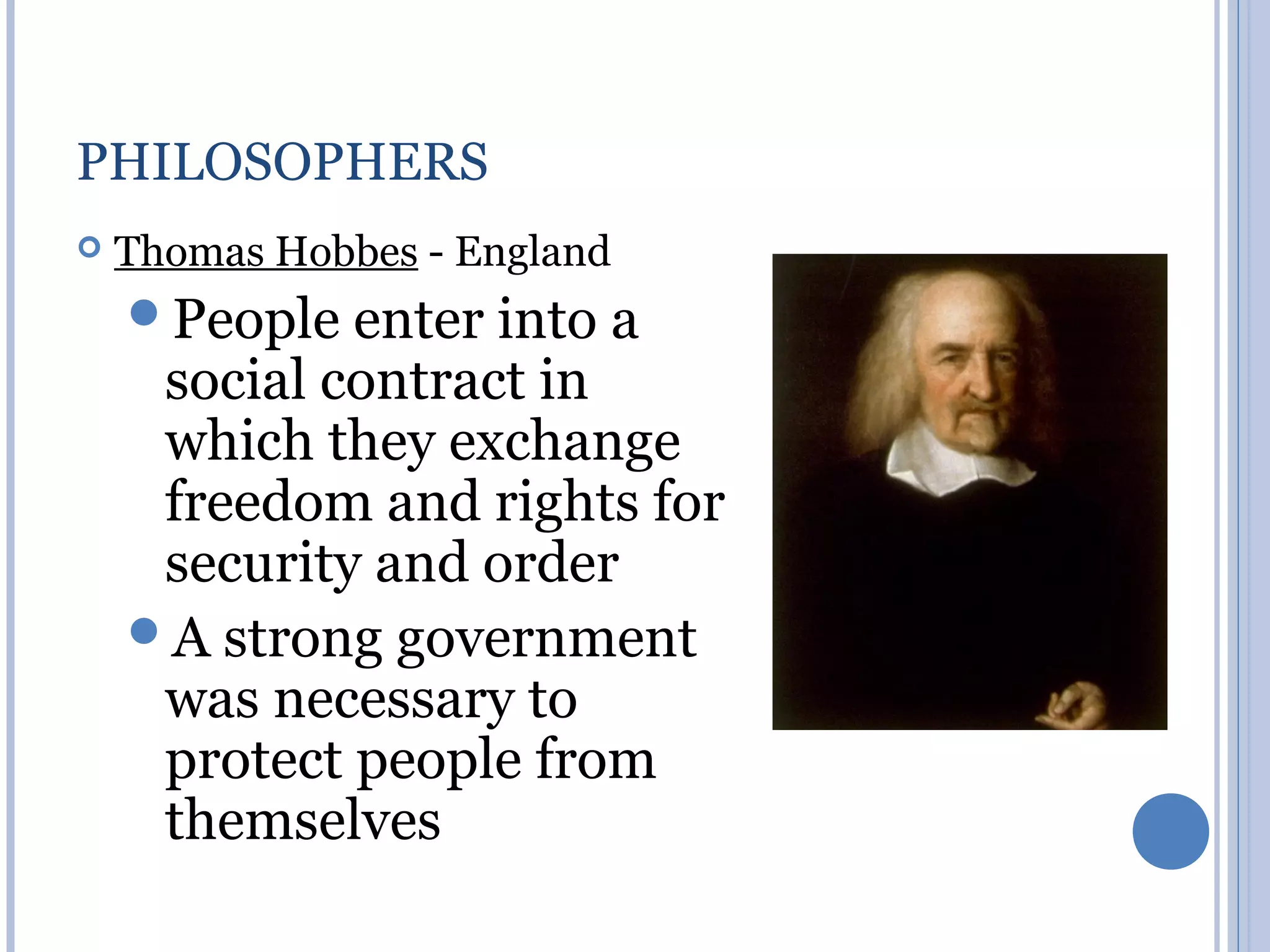 PHILOSOPHERS
   Thomas Hobbes - England
    People enter into    a
     social contract in
     which they exchange
     freedom and rights for
     security and order
    A strong government
     was necessary to
     protect people from
     themselves
 