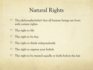 Natural Rights
The philosophy-belief- that all human beings are born
with certain rights:

The right to life

The right to be free

The right to think independently

The right to express your beliefs

The right to be treated equally or fairly before the law
 