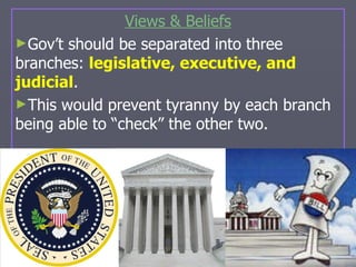 Views & Beliefs Gov’t should be separated into three branches:  legislative, executive, and judicial . This would prevent tyranny by each branch being able to “check” the other two. 