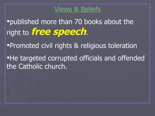 Views & Beliefs published more than 70 books about the  right to  free speech .  Promoted civil rights & religious toleration He targeted corrupted officials and offended the Catholic church. 