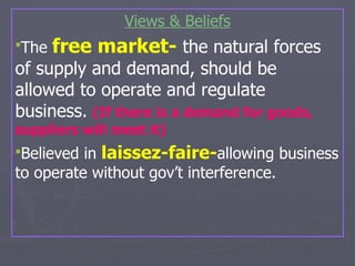 Views & Beliefs The  free market-  the natural forces of supply and demand, should be allowed to operate and regulate business.   (If there is a demand for goods, suppliers will meet it) Believed in  laissez-faire- allowing business to operate without gov’t interference.   