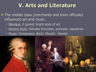 V. Arts and Literature  The middle class (merchants and town officials) influenced art and music. Baroque:  A grand, bright style of art Rococo Style:  Delicate Porcelain, portraits, tapestries Music:  Composers- Bach, Mozart,  Handel 