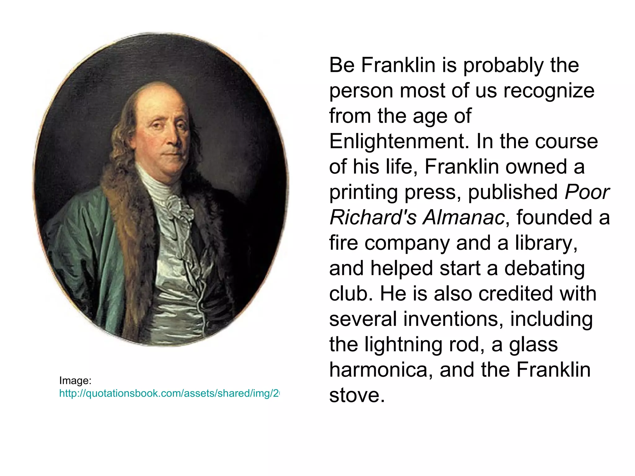 Be Franklin is probably the
                                                      person most of us recognize
                                                      from the age of
                                                      Enlightenment. In the course
                                                      of his life, Franklin owned a
                                                      printing press, published Poor
                                                      Richard's Almanac, founded a
                                                      fire company and a library,
                                                      and helped start a debating
                                                      club. He is also credited with
                                                      several inventions, including
                                                      the lightning rod, a glass
Image:
                                                      harmonica, and the Franklin
                                                      stove.
http://quotationsbook.com/assets/shared/img/2619/Benjamin_Franklin_by_Jean-Baptiste_Greuze.jpg
 
