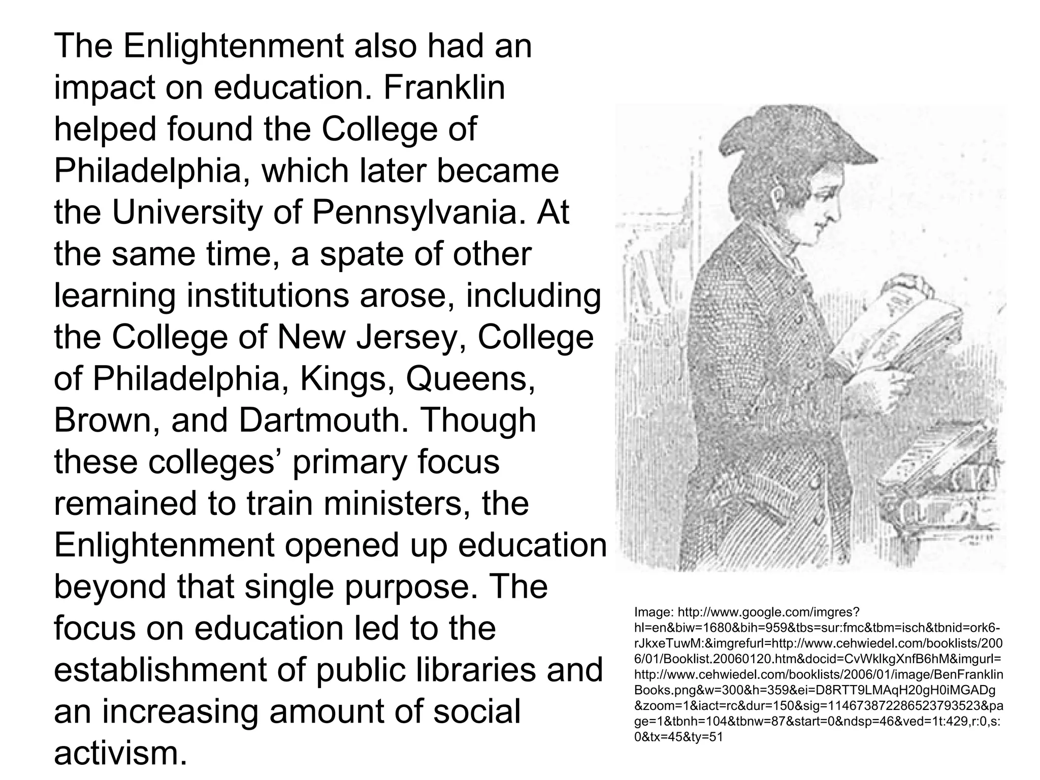 The Enlightenment also had an
impact on education. Franklin
helped found the College of
Philadelphia, which later became
the University of Pennsylvania. At
the same time, a spate of other
learning institutions arose, including
the College of New Jersey, College
of Philadelphia, Kings, Queens,
Brown, and Dartmouth. Though
these colleges’ primary focus
remained to train ministers, the
Enlightenment opened up education
beyond that single purpose. The
                                         Image: http://www.google.com/imgres?
focus on education led to the            hl=en&biw=1680&bih=959&tbs=sur:fmc&tbm=isch&tbnid=ork6-
                                         rJkxeTuwM:&imgrefurl=http://www.cehwiedel.com/booklists/200

establishment of public libraries and
                                         6/01/Booklist.20060120.htm&docid=CvWklkgXnfB6hM&imgurl=
                                         http://www.cehwiedel.com/booklists/2006/01/image/BenFranklin
                                         Books.png&w=300&h=359&ei=D8RTT9LMAqH20gH0iMGADg

an increasing amount of social           &zoom=1&iact=rc&dur=150&sig=114673872286523793523&pa
                                         ge=1&tbnh=104&tbnw=87&start=0&ndsp=46&ved=1t:429,r:0,s:
                                         0&tx=45&ty=51
activism.
 