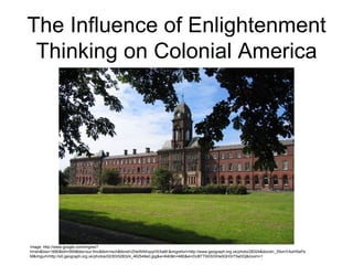 The Influence of Enlightenment
 Thinking on Colonial America




Image: http://www.google.com/imgres?
hl=en&biw=1680&bih=959&tbs=sur:fmc&tbm=isch&tbnid=ZHeWAKxpyHSXaM:&imgrefurl=http://www.geograph.org.uk/photo/28324&docid=_SfumYAoHSePs
M&imgurl=http://s0.geograph.org.uk/photos/02/83/028324_462549e0.jpg&w=640&h=480&ei=DcBTT9XSDIHe0QH3r73wDQ&zoom=1
 