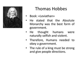 Thomas Hobbes
• Book: «Leviathan»
• He stated that the Absolute
Monarchy was the best form of
government.
• He thought humans were
naturally selfish and violent.
• Therefore, Humans needed to
obey a government.
• The rule of a king must be strong
and give people directions.
 