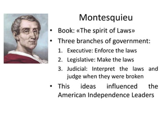 Montesquieu
• Book: «The spirit of Laws»
• Three branches of government:
1. Executive: Enforce the laws
2. Legislative: Make the laws
3. Judicial: Interpret the laws and
judge when they were broken
• This ideas influenced the
American Independence Leaders
 