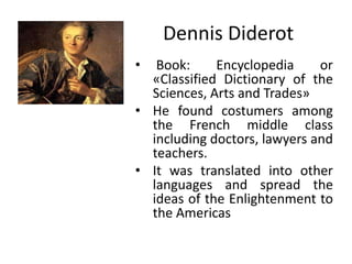 Dennis Diderot
• Book: Encyclopedia or
«Classified Dictionary of the
Sciences, Arts and Trades»
• He found costumers among
the French middle class
including doctors, lawyers and
teachers.
• It was translated into other
languages and spread the
ideas of the Enlightenment to
the Americas
 