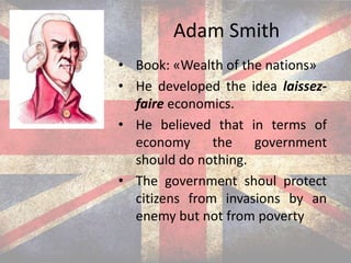 Adam Smith
• Book: «Wealth of the nations»
• He developed the idea laissez-
faire economics.
• He believed that in terms of
economy the government
should do nothing.
• The government shoul protect
citizens from invasions by an
enemy but not from poverty
 