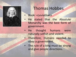 Thomas Hobbes
• Book: «Leviathan»
• He stated that the Absolute
Monarchy was the best form of
government.
• He thought humans were
naturally selfish and violent.
• Therefore, Humans needed to
obey a government.
• The rule of a king must be strong
and give people directions.
 