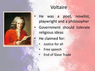 Voltaire
• He was a poet, novelist,
playwright and a philosopher
• Government should tolerate
religious ideas
• He claimed for:
• Justice for all
• Free speech
• End of Slave Trade
 