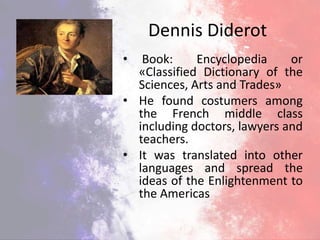 Dennis Diderot
• Book: Encyclopedia or
«Classified Dictionary of the
Sciences, Arts and Trades»
• He found costumers among
the French middle class
including doctors, lawyers and
teachers.
• It was translated into other
languages and spread the
ideas of the Enlightenment to
the Americas
 