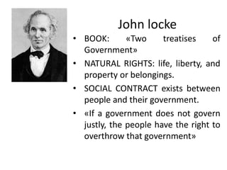 John locke
• BOOK: «Two treatises of
Government»
• NATURAL RIGHTS: life, liberty, and
property or belongings.
• SOCIAL CONTRACT exists between
people and their government.
• «If a government does not govern
justly, the people have the right to
overthrow that government»
 
