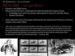 Ah, Romanticism…isn’t it romantic?
REALISM – no! get REAL!
• Started in mid 1800s France
• Influenced by Positivism, a philosophical model developed by Auguste Comte
• Knowledge must come from proven ideas based on science or scientific theory
• Darwin! Karl Marx!
• Artists depicted scenes of everyday contemporary life, disproved of historical or fictional
subjects, they weren’t REAL
• “*An artist must apply+ his personal faculties to the ideas and events of the times in which he lives…
Art in painting should consist only in the representation of things visible and tangible to the artist.
Every age should be respected only by its own artists, that is to say, by the artists who have lived in
it. I also maintain that painting is an essentially concrete art form and can consist only of the
representation of both real and existing things.” – Courbet, 1861
 