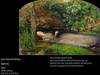John Everett Millais
Ophelia
1852
oil on canvas
2 ft. 6 in. x 3 ft. 8 in.
Her clothes spread wide,
And mermaidlike awhile they bore her up-
Which time she chanted snatches of old tunes,
As one incapable of her own distress.
 
