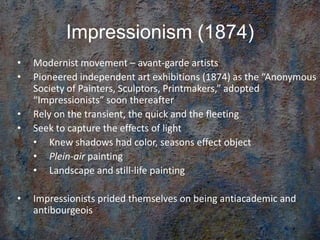 Impressionism (1874)
• Modernist movement – avant-garde artists
• Pioneered independent art exhibitions (1874) as the “Anonymous
Society of Painters, Sculptors, Printmakers,” adopted
“Impressionists” soon thereafter
• Rely on the transient, the quick and the fleeting
• Seek to capture the effects of light
• Knew shadows had color, seasons effect object
• Plein-air painting
• Landscape and still-life painting
• Impressionists prided themselves on being antiacademic and
antibourgeois
 
