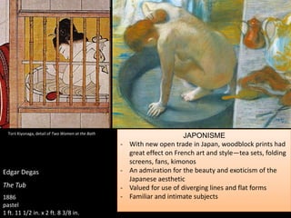 Edgar Degas
The Tub
1886
pastel
1 ft. 11 1/2 in. x 2 ft. 8 3/8 in.
JAPONISME
- With new open trade in Japan, woodblock prints had
great effect on French art and style—tea sets, folding
screens, fans, kimonos
- An admiration for the beauty and exoticism of the
Japanese aesthetic
- Valued for use of diverging lines and flat forms
- Familiar and intimate subjects
Torii Kiyonaga, detail of Two Women at the Bath
 