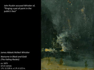 James Abbott McNeil Whistler
Nocturne in Black and Gold
(The Falling Rocket)
ca. 1875
oil on canvas
1 ft. 11 5/8 in. x 1 ft. 6 1/2 in.
John Ruskin accused Whistler of,
“flinging a pot of paint in the
public’s face”
 