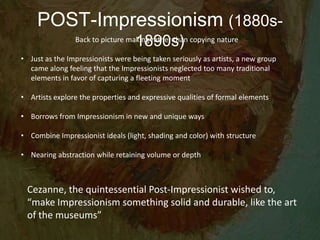 POST-Impressionism (1880s-
1890s)Back to picture making rather than copying nature
• Just as the Impressionists were being taken seriously as artists, a new group
came along feeling that the Impressionists neglected too many traditional
elements in favor of capturing a fleeting moment
• Artists explore the properties and expressive qualities of formal elements
• Borrows from Impressionism in new and unique ways
• Combine Impressionist ideals (light, shading and color) with structure
• Nearing abstraction while retaining volume or depth
Cezanne, the quintessential Post-Impressionist wished to,
“make Impressionism something solid and durable, like the art
of the museums”
 