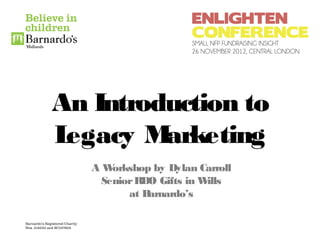 An Introduction to
Legacy M arketing
   AW orkshop by Dylan Carroll
    Senior RDO Gifts in Wills
         at Barnardo’s
 
