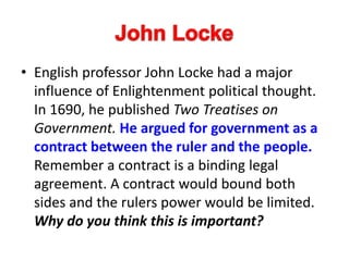 • English professor John Locke had a major
influence of Enlightenment political thought.
In 1690, he published Two Treatises on
Government. He argued for government as a
contract between the ruler and the people.
Remember a contract is a binding legal
agreement. A contract would bound both
sides and the rulers power would be limited.
Why do you think this is important?
 