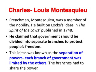 • Frenchman, Montesquieu, was a member of
the nobility. He built on Locke's ideas in The
Spirit of the Laws’ published in 1748.
• He claimed that government should be
divided into separate branches to protect
people’s freedom.
• This ideas was known as the separation of
powers- each branch of government was
limited by the others. The branches had to
share the power.
 