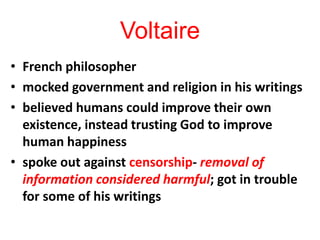 Voltaire
• French philosopher
• mocked government and religion in his writings
• believed humans could improve their own
existence, instead trusting God to improve
human happiness
• spoke out against censorship- removal of
information considered harmful; got in trouble
for some of his writings
 