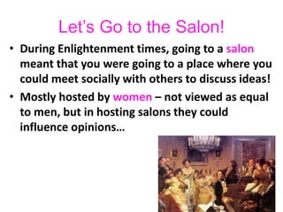Let’s Go to the Salon!
• During Enlightenment times, going to a salon
meant that you were going to a place where you
could meet socially with others to discuss ideas!
• Mostly hosted by women – not viewed as equal
to men, but in hosting salons they could
influence opinions…
 