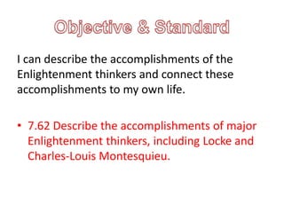 I can describe the accomplishments of the
Enlightenment thinkers and connect these
accomplishments to my own life.
• 7.62 Describe the accomplishments of major
Enlightenment thinkers, including Locke and
Charles-Louis Montesquieu.
 