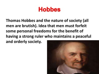 Thomas Hobbes and the nature of society (all
men are brutish). Idea that men must forfeit
some personal freedoms for the benefit of
having a strong ruler who maintains a peaceful
and orderly society.
 